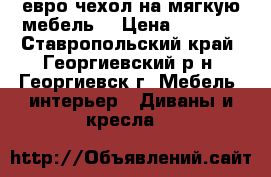 евро чехол на мягкую мебель  › Цена ­ 4 000 - Ставропольский край, Георгиевский р-н, Георгиевск г. Мебель, интерьер » Диваны и кресла   